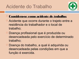 Acidente do Trabalho
 Considera-se como acidente de trabalho:
 Acidente que ocorre durante o trajeto entre a
residência do trabalhador e o local de
trabalho;
 Doença profissional que é produzida ou
desencadeada pelo exercício de determinado
trabalho;
 Doença do trabalho, a qual é adquirida ou
desencadeada pelas condições em que a
função é exercida.
 