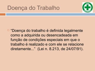 Doença do Trabalho
 “Doença do trabalho é definida legalmente
como a adquirida ou desencadeada em
função de condições especiais em que o
trabalho é realizado e com ele se relacione
diretamente...” (Lei n. 8.213, de 24/07/91).
 