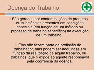 Doença do Trabalho
 São geradas por contaminações de produtos
ou substâncias presentes em condições
especiais (em função de um método ou
processo de trabalho específico) na execução
de um trabalho.
 Elas não fazem parte da profissão do
trabalhador, mas podem ser adquiridas em
função da realização de algum trabalho, ou
trabalhos, que o expõe ao agente responsável
pela ocorrência da doença.
 