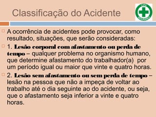 Classificação do Acidente
 A ocorrência de acidentes pode provocar, como
resultado, situações, que serão consideradas:
 1. Lesão corporal com afastamento ou perda de
tempo – qualquer problema no organismo humano,
que determine afastamento do trabalhador(a) por
um período igual ou maior que vinte e quatro horas.
 2. Lesão sem afastamento ou semperda de tempo –
lesão na pessoa que não a impeça de voltar ao
trabalho até o dia seguinte ao do acidente, ou seja,
que o afastamento seja inferior a vinte e quatro
horas.
 