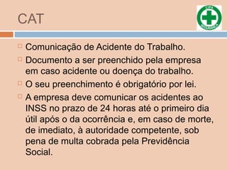 CAT
 Comunicação de Acidente do Trabalho.
 Documento a ser preenchido pela empresa
em caso acidente ou doença do trabalho.
 O seu preenchimento é obrigatório por lei.
 A empresa deve comunicar os acidentes ao
INSS no prazo de 24 horas até o primeiro dia
útil após o da ocorrência e, em caso de morte,
de imediato, à autoridade competente, sob
pena de multa cobrada pela Previdência
Social.
 