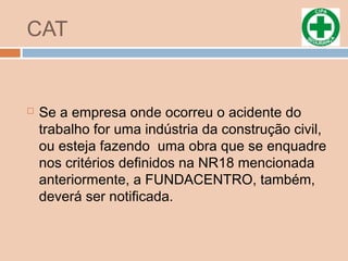 CAT
 Se a empresa onde ocorreu o acidente do
trabalho for uma indústria da construção civil,
ou esteja fazendo uma obra que se enquadre
nos critérios definidos na NR18 mencionada
anteriormente, a FUNDACENTRO, também,
deverá ser notificada.
 