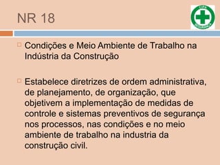 NR 18
 Condições e Meio Ambiente de Trabalho na
Indústria da Construção
 Estabelece diretrizes de ordem administrativa,
de planejamento, de organização, que
objetivem a implementação de medidas de
controle e sistemas preventivos de segurança
nos processos, nas condições e no meio
ambiente de trabalho na industria da
construção civil.
 