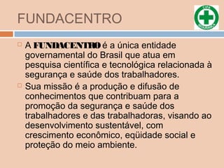 FUNDACENTRO
 A FUNDACENTROé a única entidade
governamental do Brasil que atua em
pesquisa científica e tecnológica relacionada à
segurança e saúde dos trabalhadores.
 Sua missão é a produção e difusão de
conhecimentos que contribuam para a
promoção da segurança e saúde dos
trabalhadores e das trabalhadoras, visando ao
desenvolvimento sustentável, com
crescimento econômico, eqüidade social e
proteção do meio ambiente.
 