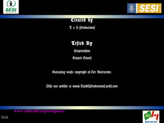 www.sstbrasil.ca/portuguese/
www.sesi.org.br/portalsst
Created by
T & S Productions
Tested By
Emprovision
Kenpeii Games
Gameplay music copyright of Her Interactive.
Visit our website at www.TandSProductions.webs.com
Back
 