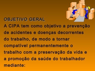 OBJETIVO GERALOBJETIVO GERAL
A CIPA tem como objetivo a prevenção
de acidentes e doenças decorrentes
do trabalho, de modo a tornar
compatível permanentemente o
trabalho com a preservação da vida e
a promoção da saúde do trabalhador
mediante:
 