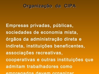 Organização da CIPAOrganização da CIPA
Empresas privadas, públicas,
sociedades de economia mista,
órgãos da administração direta e
indireta, instituições beneficentes,
associações recreativas,
cooperativas e outras instituições que
admitam trabalhadores como
 