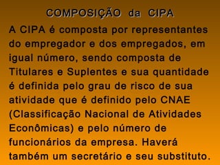 COMPOSIÇÃO da CIPACOMPOSIÇÃO da CIPA
A CIPA é composta por representantes
do empregador e dos empregados, em
igual número, sendo composta de
Titulares e Suplentes e sua quantidade
é definida pelo grau de risco de sua
atividade que é definido pelo CNAE
(Classificação Nacional de Atividades
Econômicas) e pelo número de
funcionários da empresa. Haverá
também um secretário e seu substituto.
 