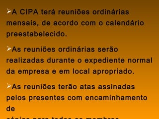 A CIPA terá reuniões ordinárias
mensais, de acordo com o calendário
preestabelecido.
As reuniões ordinárias serão
realizadas durante o expediente normal
da empresa e em local apropriado.
As reuniões terão atas assinadas
pelos presentes com encaminhamento
de
 