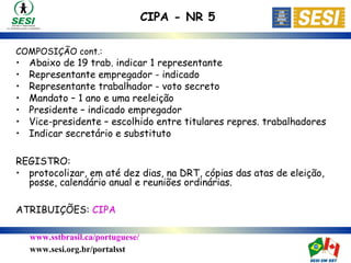 www.sstbrasil.ca/portuguese/
www.sesi.org.br/portalsst
COMPOSIÇÃO cont.:
• Abaixo de 19 trab. indicar 1 representante
• Representante empregador - indicado
• Representante trabalhador - voto secreto
• Mandato – 1 ano e uma reeleição
• Presidente – indicado empregador
• Vice-presidente – escolhido entre titulares repres. trabalhadores
• Indicar secretário e substituto
REGISTRO:
• protocolizar, em até dez dias, na DRT, cópias das atas de eleição,
posse, calendário anual e reuniões ordinárias.
ATRIBUIÇÕES: CIPA
CIPA - NR 5
 