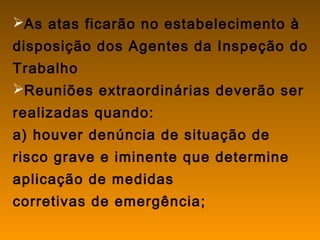 As atas ficarão no estabelecimento à
disposição dos Agentes da Inspeção do
Trabalho
Reuniões extraordinárias deverão ser
realizadas quando:
a) houver denúncia de situação de
risco grave e iminente que determine
aplicação de medidas
corretivas de emergência;
 