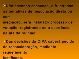 Não havendo consenso, e frustradas
as tentativas de negociação direta ou
com
mediação, será instalado processo de
votação, registrando-se a ocorrência
na ata da reunião.
Das decisões da CIPA caberá pedido
de reconsideração, mediante
requerimento
justificado.
 