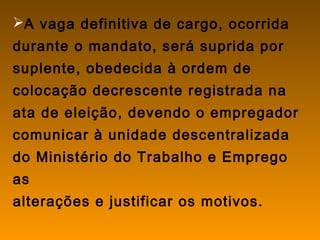 A vaga definitiva de cargo, ocorrida
durante o mandato, será suprida por
suplente, obedecida à ordem de
colocação decrescente registrada na
ata de eleição, devendo o empregador
comunicar à unidade descentralizada
do Ministério do Trabalho e Emprego
as
alterações e justificar os motivos.
 