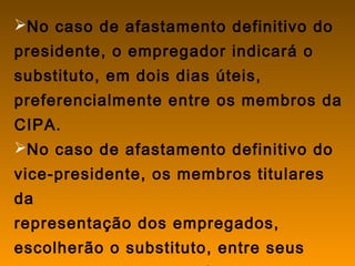 No caso de afastamento definitivo do
presidente, o empregador indicará o
substituto, em dois dias úteis,
preferencialmente entre os membros da
CIPA.
No caso de afastamento definitivo do
vice-presidente, os membros titulares
da
representação dos empregados,
escolherão o substituto, entre seus
 