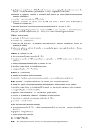 l) participar, em conjunto com o SESMT, onde houver, ou com o empregador, da análise das causas das
   doenças e acidentes de trabalho e propor medidas de solução dos problemas identificados;
m) requisitar ao empregador e analisar as informações sobre questões que tenham interferido na segurança e
   saúde dos trabalhadores;
n) requisitar à empresa as cópias das CAT emitidas;
o) promover, anualmente, em conjunto com o SESMT, onde houver, a Semana Interna de Prevenção de
   Acidentes do Trabalho – SIPAT;
p) participar, anualmente, em conjunto com a empresa, de Campanhas de Prevenção da AIDS.

5.17 Cabe ao empregador proporcionar aos membros da CIPA os meios necessários ao desempenho de suas
atribuições, garantindo tempo suficiente para a realização das tarefas constantes do plano de trabalho.

5.18 Cabe aos empregados:
a) participar da eleição de seus representantes;
b) colaborar com a gestão da CIPA;
c) indicar à CIPA, ao SESMT e ao empregador situações de riscos e apresentar sugestões para melhoria das
   condições de trabalho;
d) observar e aplicar no ambiente de trabalho as recomendações quanto à prevenção de acidentes e doenças
   decorrentes do trabalho.

5.19 Cabe ao Presidente da CIPA:
a) convocar os membros para as reuniões da CIPA;
b) coordenar as reuniões da CIPA, encaminhando ao empregador e ao SESMT, quando houver, as decisões da
   comissão;
c) manter o empregador informado sobre os trabalhos da CIPA;
d) coordenar e supervisionar as atividades de secretaria;
e) delegar atribuições ao Vice-Presidente;

5.20 Cabe ao Vice-Presidente:
a) executar atribuições que lhe forem delegadas;
b) substituir o Presidente nos seus impedimentos eventuais ou nos seus afastamentos temporários;

5.21 O Presidente e o Vice-Presidente da CIPA, em conjunto, terão as seguintes atribuições:
a) cuidar para que a CIPA disponha de condições necessárias para o desenvolvimento de seus trabalhos;
b) coordenar e supervisionar as atividades da CIPA, zelando para que os objetivos propostos sejam alcançados;
c) delegar atribuições aos membros da CIPA;
d) promover o relacionamento da CIPA com o SESMT, quando houver;
e) divulgar as decisões da CIPA a todos os trabalhadores do estabelecimento;
f) encaminhar os pedidos de reconsideração das decisões da CIPA;
g) constituir a comissão eleitoral.

5.22 O Secretário da CIPA terá por atribuição:
a) acompanhar as reuniões da CIPA e redigir as atas apresentando-as para aprovação e assinatura dos membros
   presentes;
b) preparar as correspondências; e
c) outras que lhe forem conferidas.

DO FUNCIONAMENTO

5.23 A CIPA terá reuniões ordinárias mensais, de acordo com o calendário preestabelecido.


                                                                                                                3
 