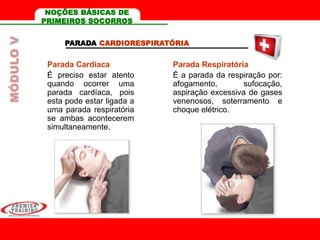 PARADA CARDIORESPIRATÓRIA
Parada Cardíaca
É preciso estar atento
quando ocorrer uma
parada cardíaca, pois
esta pode estar ligada a
uma parada respiratória
se ambas acontecerem
simultaneamente.
Parada Respiratória
É a parada da respiração por:
afogamento, sufocação,
aspiração excessiva de gases
venenosos, soterramento e
choque elétrico.
MÓDULOV NOÇÕES BÁSICAS DE
PRIMEIROS SOCORROS
 
