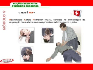 O QUE É RCP?
Reanimação Cardio Pulmonar (RCP), consiste na combinação de
respiração boca a boca com compressões externas sobre o peito.
MÓDULOV NOÇÕES BÁSICAS DE
PRIMEIROS SOCORROS
 