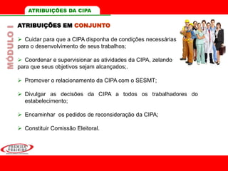 ATRIBUIÇÕES EM CONJUNTO
 Cuidar para que a CIPA disponha de condições necessárias
para o desenvolvimento de seus trabalhos;
 Coordenar e supervisionar as atividades da CIPA, zelando
para que seus objetivos sejam alcançados;.
 Promover o relacionamento da CIPA com o SESMT;
 Divulgar as decisões da CIPA a todos os trabalhadores do
estabelecimento;
 Encaminhar os pedidos de reconsideração da CIPA;
 Constituir Comissão Eleitoral.
MÓDULOI ATRIBUIÇÕES DA CIPA
 