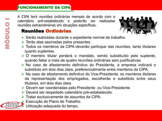Reuniões Ordinárias
 Serão realizadas durante o expediente normal de trabalho.
 Terão atas assinadas pelos presentes.
 Todos os membros da CIPA deverão participar das reuniões, tanto titulares
quanto suplentes.
 O membro titular perderá o mandato, sendo substituído pelo suplente,
quando faltar a mais de quatro reuniões ordinárias sem justificativas.
 No caso de afastamento definitivo do Presidente, a empresa indicará o
substituto em dois dias úteis, preferencialmente entre membros da CIPA.
 No caso de afastamento definitivo do Vice-Presidente, os membros titulares
da representação dos empregados, escolherão o substituto entre seus
titulares, em dois dias úteis.
 Devem ser coordenadas pelo Presidente ou Vice-Presidente.
 Deverá ser respeitado calendário pré-estabelecido.
 Tratar exclusivamente de assuntos da CIPA.
 Execução do Plano de Trabalho.
 Utilização adequada do tempo.
FUNCIONAMENTO DA CIPA
A CIPA terá reuniões ordinárias mensais de acordo com o
calendário pré-estabelecido e poderão ser realizadas
reuniões extraordinárias em situações específicas.
MÓDULOI
 