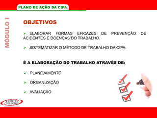 PLANO DE AÇÃO DA CIPA
OBJETIVOS
 ELABORAR FORMAS EFICAZES DE PREVENÇÃO DE
ACIDENTES E DOENÇAS DO TRABALHO.
 SISTEMATIZAR O MÉTODO DE TRABALHO DA CIPA.
É A ELABORAÇÃO DO TRABALHO ATRAVÉS DE:
 PLANEJAMENTO
 ORGANIZAÇÃO
 AVALIAÇÃO
MÓDULOI
 