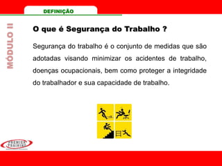 DEFINIÇÃO
O que é Segurança do Trabalho ?
Segurança do trabalho é o conjunto de medidas que são
adotadas visando minimizar os acidentes de trabalho,
doenças ocupacionais, bem como proteger a integridade
do trabalhador e sua capacidade de trabalho.
MÓDULOII
 