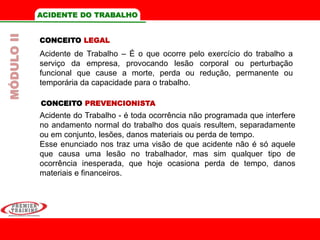 ACIDENTE DO TRABALHO
Acidente do Trabalho - é toda ocorrência não programada que interfere
no andamento normal do trabalho dos quais resultem, separadamente
ou em conjunto, lesões, danos materiais ou perda de tempo.
Esse enunciado nos traz uma visão de que acidente não é só aquele
que causa uma lesão no trabalhador, mas sim qualquer tipo de
ocorrência inesperada, que hoje ocasiona perda de tempo, danos
materiais e financeiros.
CONCEITO LEGAL
Acidente de Trabalho – É o que ocorre pelo exercício do trabalho a
serviço da empresa, provocando lesão corporal ou perturbação
funcional que cause a morte, perda ou redução, permanente ou
temporária da capacidade para o trabalho.
CONCEITO PREVENCIONISTA
MÓDULOII
 