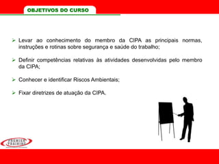 OBJETIVOS DO CURSO
 Levar ao conhecimento do membro da CIPA as principais normas,
instruções e rotinas sobre segurança e saúde do trabalho;
 Definir competências relativas às atividades desenvolvidas pelo membro
da CIPA;
 Conhecer e identificar Riscos Ambientais;
 Fixar diretrizes de atuação da CIPA.
 