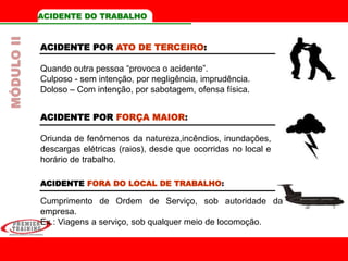 ACIDENTE DO TRABALHO
ACIDENTE POR ATO DE TERCEIRO:
Quando outra pessoa “provoca o acidente”.
Culposo - sem intenção, por negligência, imprudência.
Doloso – Com intenção, por sabotagem, ofensa física.
ACIDENTE FORA DO LOCAL DE TRABALHO:
Cumprimento de Ordem de Serviço, sob autoridade da
empresa.
Ex.: Viagens a serviço, sob qualquer meio de locomoção.
MÓDULOII
ACIDENTE POR FORÇA MAIOR:
Oriunda de fenômenos da natureza,incêndios, inundações,
descargas elétricas (raios), desde que ocorridas no local e
horário de trabalho.
 