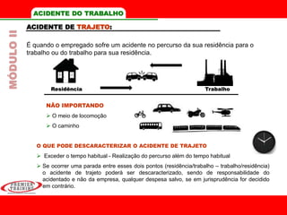 Residência Trabalho
ACIDENTE DO TRABALHO
ACIDENTE DE TRAJETO:
É quando o empregado sofre um acidente no percurso da sua residência para o
trabalho ou do trabalho para sua residência.
O QUE PODE DESCARACTERIZAR O ACIDENTE DE TRAJETO
 Exceder o tempo habitual - Realização do percurso além do tempo habitual
 Se ocorrer uma parada entre esses dois pontos (residência/trabalho – trabalho/residência)
o acidente de trajeto poderá ser descaracterizado, sendo de responsabilidade do
acidentado e não da empresa, qualquer despesa salvo, se em jurisprudência for decidido
em contrário.
NÃO IMPORTANDO
 O meio de locomoção
 O caminho
MÓDULOII
 