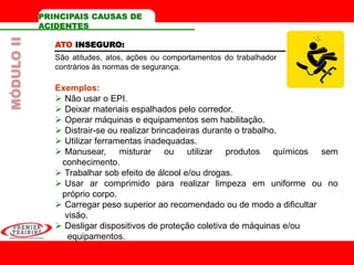 ATO INSEGURO:
São atitudes, atos, ações ou comportamentos do trabalhador
contrários às normas de segurança.
Exemplos:
 Não usar o EPI.
 Deixar materiais espalhados pelo corredor.
 Operar máquinas e equipamentos sem habilitação.
 Distrair-se ou realizar brincadeiras durante o trabalho.
 Utilizar ferramentas inadequadas.
 Manusear, misturar ou utilizar produtos químicos sem
conhecimento.
 Trabalhar sob efeito de álcool e/ou drogas.
 Usar ar comprimido para realizar limpeza em uniforme ou no
próprio corpo.
 Carregar peso superior ao recomendado ou de modo a dificultar
visão.
 Desligar dispositivos de proteção coletiva de máquinas e/ou
equipamentos.
PRINCIPAIS CAUSAS DE
ACIDENTES
MÓDULOII
 