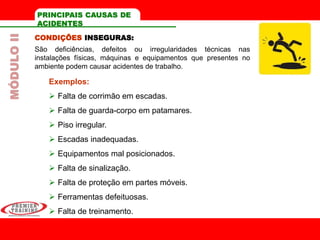 CONDIÇÕES INSEGURAS:
São deficiências, defeitos ou irregularidades técnicas nas
instalações físicas, máquinas e equipamentos que presentes no
ambiente podem causar acidentes de trabalho.
Exemplos:
 Falta de corrimão em escadas.
 Falta de guarda-corpo em patamares.
 Piso irregular.
 Escadas inadequadas.
 Equipamentos mal posicionados.
 Falta de sinalização.
 Falta de proteção em partes móveis.
 Ferramentas defeituosas.
 Falta de treinamento.
PRINCIPAIS CAUSAS DE
ACIDENTES
MÓDULOII
 