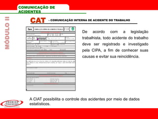 COMUNICAÇÃO DE
ACIDENTES
CAT
De acordo com a legislação
trabalhista, todo acidente do trabalho
deve ser registrado e investigado
pela CIPA, a fim de conhecer suas
causas e evitar sua reincidência.
- COMUNICAÇÃO INTERNA DE ACIDENTE DO TRABALHO
A CIAT possibilita o controle dos acidentes por meio de dados
estatísticos.
MÓDULOII
 