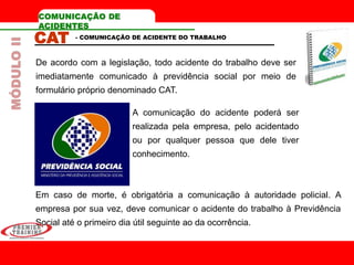 COMUNICAÇÃO DE
ACIDENTES
CAT
De acordo com a legislação, todo acidente do trabalho deve ser
imediatamente comunicado à previdência social por meio de
formulário próprio denominado CAT.
- COMUNICAÇÃO DE ACIDENTE DO TRABALHO
Em caso de morte, é obrigatória a comunicação à autoridade policial. A
empresa por sua vez, deve comunicar o acidente do trabalho à Previdência
Social até o primeiro dia útil seguinte ao da ocorrência.
A comunicação do acidente poderá ser
realizada pela empresa, pelo acidentado
ou por qualquer pessoa que dele tiver
conhecimento.
MÓDULOII
 