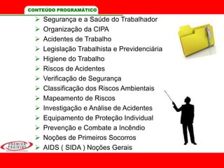 CONTEÚDO PROGRAMÁTICO
 Segurança e a Saúde do Trabalhador
 Organização da CIPA
 Acidentes de Trabalho
 Legislação Trabalhista e Previdenciária
 Higiene do Trabalho
 Riscos de Acidentes
 Verificação de Segurança
 Classificação dos Riscos Ambientais
 Mapeamento de Riscos
 Investigação e Análise de Acidentes
 Equipamento de Proteção Individual
 Prevenção e Combate a Incêndio
 Noções de Primeiros Socorros
 AIDS ( SIDA ) Noções Gerais
 