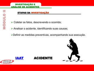 ACIDENTE
INVESTIGAÇÃO E
ANÁLISE DE ACIDENTES
ETAPAS DA INVESTIGAÇÃO
 Coletar os fatos, descrevendo o ocorrido;
 Analisar o acidente, identificando suas causas;
Definir as medidas preventivas, acompanhando sua execução.
IAAT
MÓDULOII
 