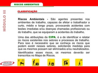 RISCOS AMBIENTAIS
CLASSIFICAÇÃO
Riscos Ambientais - São agentes presentes nos
ambientes de trabalho, capazes de afetar o trabalhador a
curto, médio e longo prazo, provocando acidentes com
lesões imediatas e/ou doenças chamadas profissionais ou
do trabalho, que se equiparam a acidentes do trabalho.
Uma das atribuições da CIPA, é a de identificar e relatar
os riscos existentes nos setores e processos de trabalho.
Para isso é necessário que se conheça os riscos que
podem existir nesses setores, solicitando medidas para
que os mesmos possam ser eliminados e/ou neutralizados.
Identificados esses riscos, os mesmos deverão ser
transcritos no Mapa de Riscos.
MÓDULOIII
 