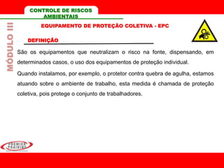 EQUIPAMENTO DE PROTEÇÃO COLETIVA - EPC
DEFINIÇÃO
São os equipamentos que neutralizam o risco na fonte, dispensando, em
determinados casos, o uso dos equipamentos de proteção individual.
Quando instalamos, por exemplo, o protetor contra quebra de agulha, estamos
atuando sobre o ambiente de trabalho, esta medida é chamada de proteção
coletiva, pois protege o conjunto de trabalhadores.
MÓDULOIII CONTROLE DE RISCOS
AMBIENTAIS
 