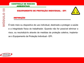 É todo meio ou dispositivo de uso individual, destinado a proteger a saúde
e a integridade física do trabalhador. Quando não for possível eliminar o
risco, ou neutralizá-lo através de medidas de proteção coletiva, implanta-
se o Equipamento de Proteção Individual - EPI.
EQUIPAMENTO DE PROTEÇÃO INDIVIDUAL - EPI
DEFINIÇÃO
CONTROLE DE RISCOS
AMBIENTAIS
MÓDULOIII
 