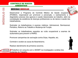 Desenvolver o Programa de Controle Médico de Saúde ocupacional
(PCMSO), responsável por promover a prevenção, o rastreamento e o
diagnóstico precoce dos agravos à saúde relacionados ao trabalho, além da
constatação da existência de doenças profissionais ou de danos à saúde dos
trabalhadores.
Submeter os trabalhadores à exames médicos: Admissional, Demissional,
Periódico, Retorno ao Trabalho e Mudança de Função.
Submeter os trabalhadores expostos ao ruído ocupacional a exames de
audiometria para prevenir a PAIRO.
Promover campanhas de vacinação contra Gripe, Hepatite, etc.
Controlar e avaliar as causa de Absenteísmo.
Realizar atendimento de primeiros socorros.
Trabalhar em conjunto com o SESMT na investigação e análise dos
Acidentes do Trabalho.
CONTROLE DE RISCOS
AMBIENTAIS
MEDIDAS MEDICAS
MÓDULOIII
 