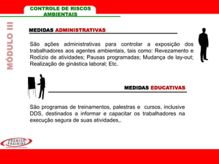CONTROLE DE RISCOS
AMBIENTAIS
MEDIDAS ADMINISTRATIVAS
MEDIDAS EDUCATIVAS
São programas de treinamentos, palestras e cursos, inclusive
DDS, destinados a informar e capacitar os trabalhadores na
execução segura de suas atividades,.
São ações administrativas para controlar a exposição dos
trabalhadores aos agentes ambientais, tais como: Revezamento e
Rodízio de atividades; Pausas programadas; Mudança de lay-out;
Realização de ginástica laboral; Etc.
MÓDULOIII
 