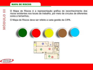 O Mapa de Riscos é a representação gráfica do reconhecimento dos
riscos existentes nos locais de trabalho, por meio de círculos de diferentes
cores e tamanhos.
O Mapa de Riscos deve ser refeito a cada gestão da CIPA.
MAPA DE RISCOSMÓDULOIII
 