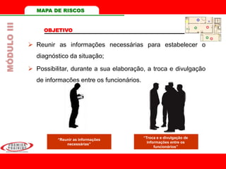 MAPA DE RISCOS
 Reunir as informações necessárias para estabelecer o
diagnóstico da situação;
 Possibilitar, durante a sua elaboração, a troca e divulgação
de informações entre os funcionários.
OBJETIVO
MÓDULOIII
“Reunir as informações
necessárias”
“Troca e e divulgação de
informações entre os
funcionários”
 
