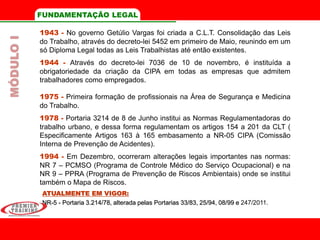 FUNDAMENTAÇÃO LEGAL
1943 - No governo Getúlio Vargas foi criada a C.L.T. Consolidação das Leis
do Trabalho, através do decreto-lei 5452 em primeiro de Maio, reunindo em um
só Diploma Legal todas as Leis Trabalhistas até então existentes.
1944 - Através do decreto-lei 7036 de 10 de novembro, é instituída a
obrigatoriedade da criação da CIPA em todas as empresas que admitem
trabalhadores como empregados.
1975 - Primeira formação de profissionais na Área de Segurança e Medicina
do Trabalho.
1978 - Portaria 3214 de 8 de Junho institui as Normas Regulamentadoras do
trabalho urbano, e dessa forma regulamentam os artigos 154 a 201 da CLT (
Especificamente Artigos 163 à 165 embasamento a NR-05 CIPA (Comissão
Interna de Prevenção de Acidentes).
1994 - Em Dezembro, ocorreram alterações legais importantes nas normas:
NR 7 – PCMSO (Programa de Controle Médico do Serviço Ocupacional) e na
NR 9 – PPRA (Programa de Prevenção de Riscos Ambientais) onde se institui
também o Mapa de Riscos.
ATUALMENTE EM VIGOR:
NR-5 - Portaria 3.214/78, alterada pelas Portarias 33/83, 25/94, 08/99 e 247/2011.
MÓDULOI
 
