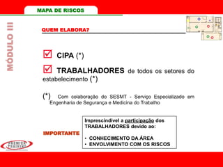 MAPA DE RISCOS
QUEM ELABORA?
 CIPA (*)
 TRABALHADORES de todos os setores do
estabelecimento (*)
IMPORTANTE
Imprescindível a participação dos
TRABALHADORES devido ao:
• CONHECIMENTO DA ÁREA
• ENVOLVIMENTO COM OS RISCOS
(*) Com colaboração do SESMT - Serviço Especializado em
Engenharia de Segurança e Medicina do Trabalho
MÓDULOIII
 