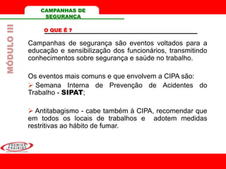 CAMPANHAS DE
SEGURANÇA
O QUE É ?
Campanhas de segurança são eventos voltados para a
educação e sensibilização dos funcionários, transmitindo
conhecimentos sobre segurança e saúde no trabalho.
Os eventos mais comuns e que envolvem a CIPA são:
 Semana Interna de Prevenção de Acidentes do
Trabalho - SIPAT;
 Antitabagismo - cabe também à CIPA, recomendar que
em todos os locais de trabalhos e adotem medidas
restritivas ao hábito de fumar.
MÓDULOIII
 