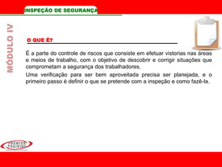 INSPEÇÃO DE SEGURANÇA
O QUE É?
É a parte do controle de riscos que consiste em efetuar vistorias nas áreas
e meios de trabalho, com o objetivo de descobrir e corrigir situações que
comprometam a segurança dos trabalhadores.
Uma verificação para ser bem aproveitada precisa ser planejada, e o
primeiro passo é definir o que se pretende com a inspeção e como fazê-la.
MÓDULOIV
 