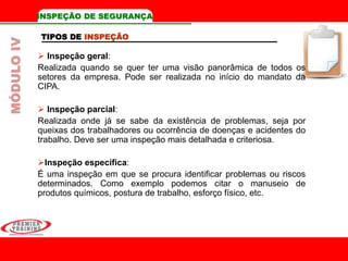 TIPOS DE INSPEÇÃO
 Inspeção geral:
Realizada quando se quer ter uma visão panorâmica de todos os
setores da empresa. Pode ser realizada no início do mandato da
CIPA.
 Inspeção parcial:
Realizada onde já se sabe da existência de problemas, seja por
queixas dos trabalhadores ou ocorrência de doenças e acidentes do
trabalho. Deve ser uma inspeção mais detalhada e criteriosa.
Inspeção específica:
É uma inspeção em que se procura identificar problemas ou riscos
determinados. Como exemplo podemos citar o manuseio de
produtos químicos, postura de trabalho, esforço físico, etc.
INSPEÇÃO DE SEGURANÇAMÓDULOIV
 