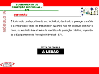 EQUIPAMENTO DE
PROTEÇÃO INDIVIDUAL -
EPI
DEFINIÇÃO
É todo meio ou dispositivo de uso individual, destinado a proteger a saúde
e a integridade física do trabalhador. Quando não for possível eliminar o
risco, ou neutralizá-lo através de medidas de proteção coletiva, implanta-
se o Equipamento de Proteção Individual - EPI.
EVITA OU DIMINUI
A LESÃO
MÓDULOIV
 