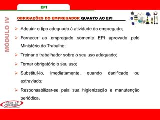 OBRIGAÇÕES DO EMPREGADOR QUANTO AO EPI
 Adquirir o tipo adequado à atividade do empregado;
 Fornecer ao empregado somente EPI aprovado pelo
Ministério do Trabalho;
 Treinar o trabalhador sobre o seu uso adequado;
 Tornar obrigatório o seu uso;
 Substituí-lo, imediatamente, quando danificado ou
extraviado;
 Responsabilizar-se pela sua higienização e manutenção
periódica.
MÓDULOIV EPI
 
