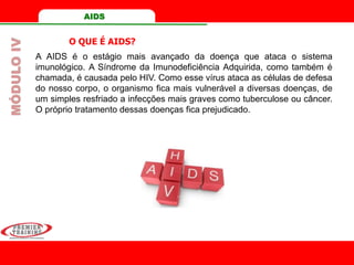 A AIDS é o estágio mais avançado da doença que ataca o sistema
imunológico. A Síndrome da Imunodeficiência Adquirida, como também é
chamada, é causada pelo HIV. Como esse vírus ataca as células de defesa
do nosso corpo, o organismo fica mais vulnerável a diversas doenças, de
um simples resfriado a infecções mais graves como tuberculose ou câncer.
O próprio tratamento dessas doenças fica prejudicado.
O QUE É AIDS?
MÓDULOIV AIDS
 